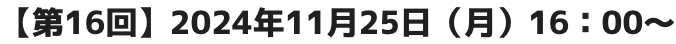 【第16回】2024年11月25日（月）16：00～