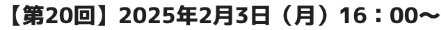 【第20回】2025年2月3日（月）16：00～