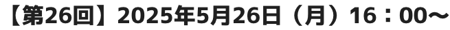 【第26回】2025年5月26日(月)16:00~