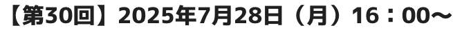 【第30回】2025年7月28日（月）16：00～