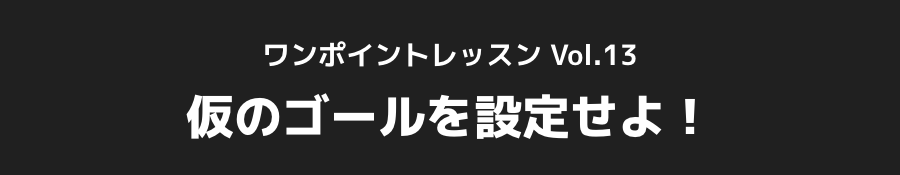 ワンポイントレッスン Vol.13_仮のゴールを設定せよ！