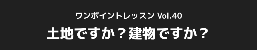 ワンポイントレッスン Vol.40_「土地ですか？建物ですか？