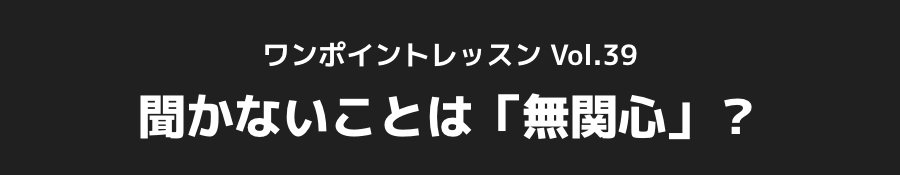 ワンポイントレッスン Vol.39_聞かないことは「無関心」?