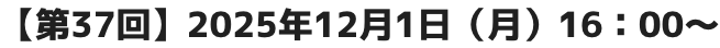 【第37回】2025年12月1日（月）16：00～