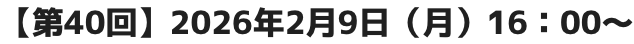 【第40回】2026年2月9日（月）16：00～